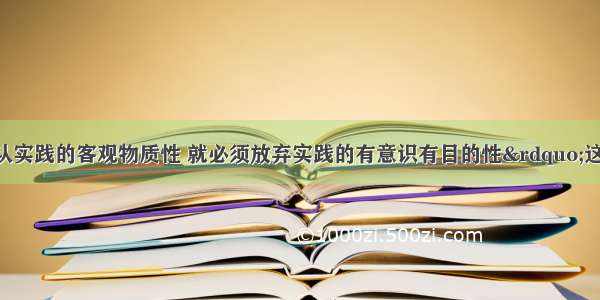 单选题“承认实践的客观物质性 就必须放弃实践的有意识有目的性”这一观点的错误在于