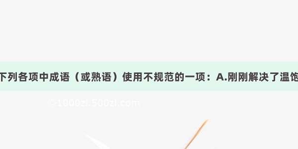 单选题选出下列各项中成语（或熟语）使用不规范的一项：A.刚刚解决了温饱问题 你就心