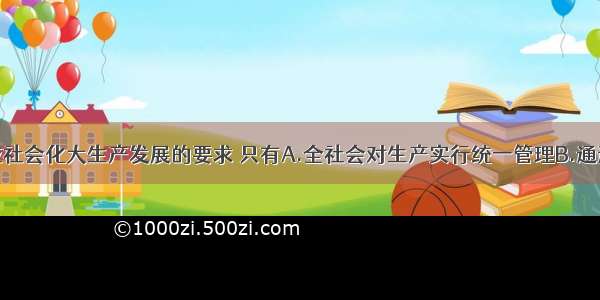 单选题要适应社会化大生产发展的要求 只有A.全社会对生产实行统一管理B.通过市场使用于