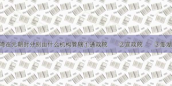 今天西藏和台湾在元朝时分别由什么机构管辖①通政院   　②宣政院　   ③澎湖巡检司 &amp;