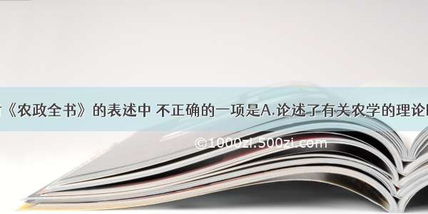 单选题下面对《农政全书》的表述中 不正确的一项是A.论述了有关农学的理论B.叙述了制造