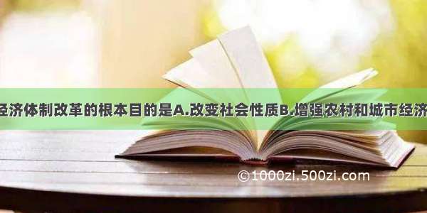 我国1978年经济体制改革的根本目的是A.改变社会性质B.增强农村和城市经济活力C.解放和