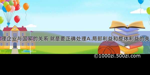 单选题正确处理企业与国家的关系 就是要正确处理A.局部利益和整体利益的关系B.当前利益