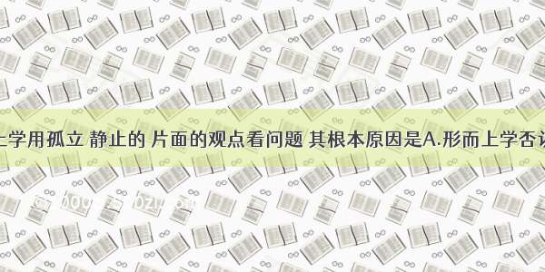 单选题形而上学用孤立 静止的 片面的观点看问题 其根本原因是A.形而上学否认物质第一性